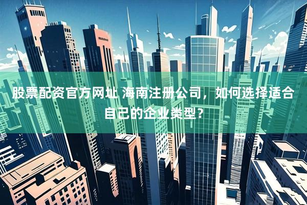 股票配资官方网址 海南注册公司，如何选择适合自己的企业类型？