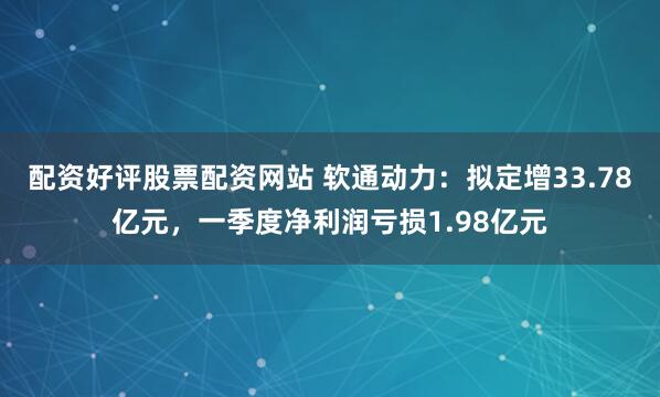 配资好评股票配资网站 软通动力：拟定增33.78亿元，一季度净利润亏损1.98亿元