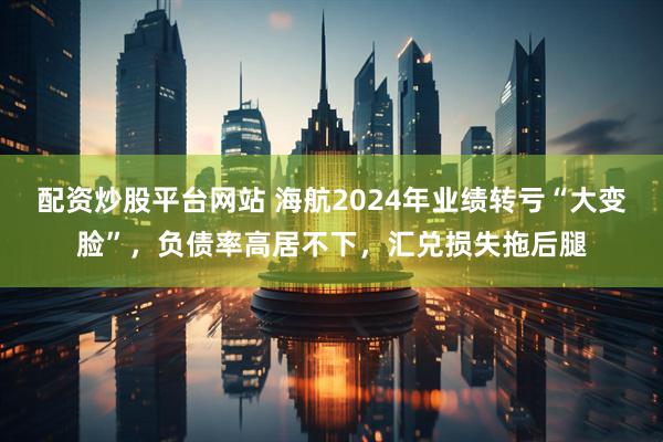 配资炒股平台网站 海航2024年业绩转亏“大变脸”，负债率高居不下，汇兑损失拖后腿