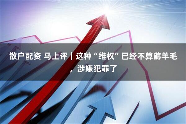 散户配资 马上评｜这种“维权”已经不算薅羊毛，涉嫌犯罪了