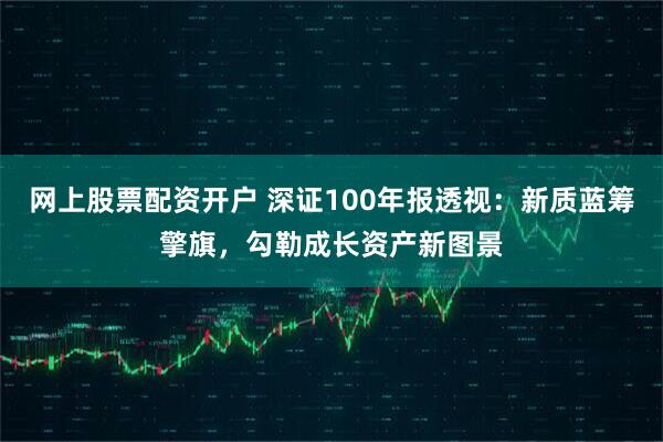 网上股票配资开户 深证100年报透视：新质蓝筹擎旗，勾勒成长资产新图景
