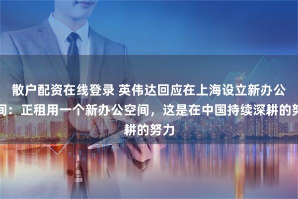 散户配资在线登录 英伟达回应在上海设立新办公空间：正租用一个新办公空间，这是在中国持续深耕的努力