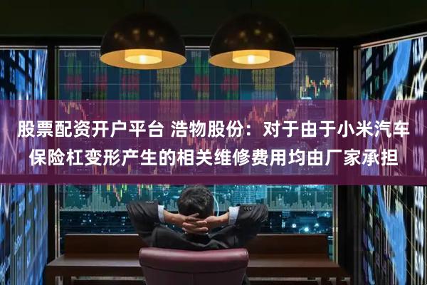 股票配资开户平台 浩物股份：对于由于小米汽车保险杠变形产生的相关维修费用均由厂家承担