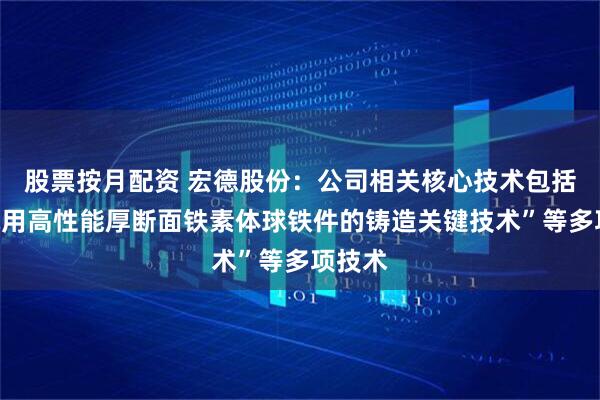 股票按月配资 宏德股份：公司相关核心技术包括“风电用高性能厚断面铁素体球铁件的铸造关键技术”等多项技术