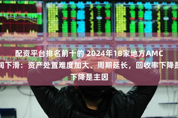 配资平台排名前十的 2024年18家地方AMC净利润下滑：资产处置难度加大、周期延长，回收率下降是主因
