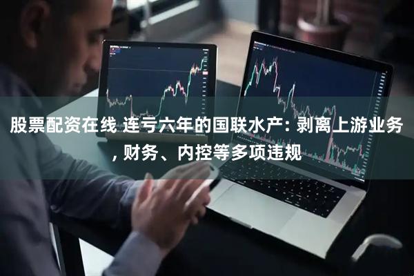 股票配资在线 连亏六年的国联水产: 剥离上游业务, 财务、内控等多项违规