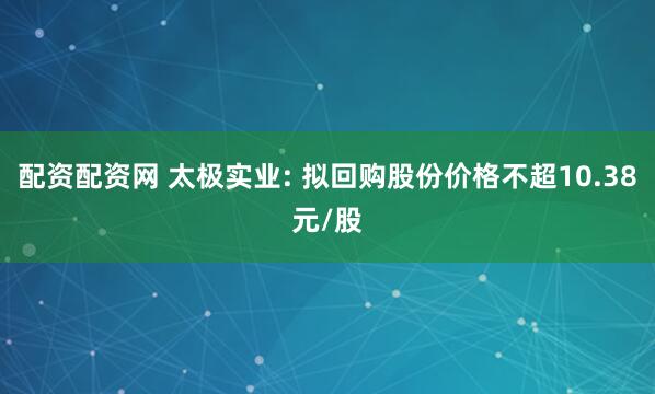 配资配资网 太极实业: 拟回购股份价格不超10.38元/股