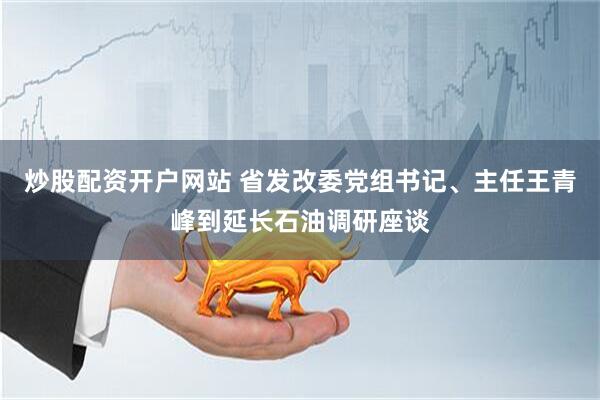 炒股配资开户网站 省发改委党组书记、主任王青峰到延长石油调研座谈