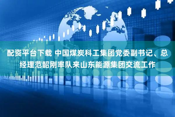 配资平台下载 中国煤炭科工集团党委副书记、总经理范韶刚率队来山东能源集团交流工作