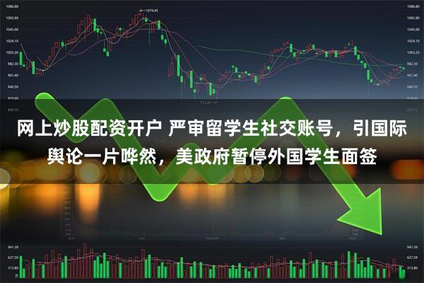 网上炒股配资开户 严审留学生社交账号，引国际舆论一片哗然，美政府暂停外国学生面签