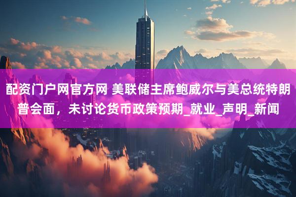 配资门户网官方网 美联储主席鲍威尔与美总统特朗普会面，未讨论货币政策预期_就业_声明_新闻