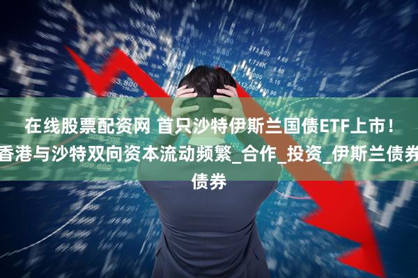 在线股票配资网 首只沙特伊斯兰国债ETF上市！香港与沙特双向资本流动频繁_合作_投资_伊斯兰债券