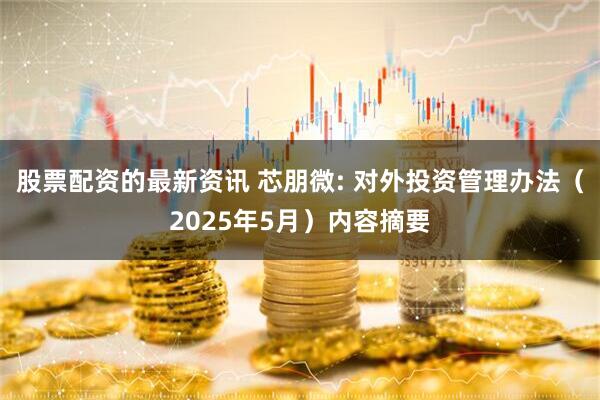股票配资的最新资讯 芯朋微: 对外投资管理办法（2025年5月）内容摘要