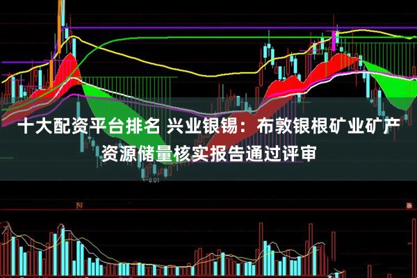 十大配资平台排名 兴业银锡：布敦银根矿业矿产资源储量核实报告通过评审