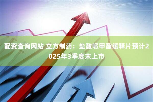 配资查询网站 立方制药：盐酸哌甲酯缓释片预计2025年3季度末上市