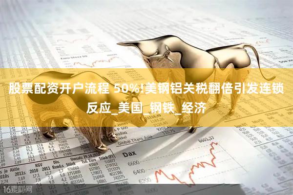 股票配资开户流程 50%!美钢铝关税翻倍引发连锁反应_美国_钢铁_经济