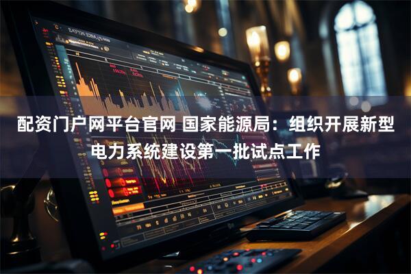 配资门户网平台官网 国家能源局：组织开展新型电力系统建设第一批试点工作