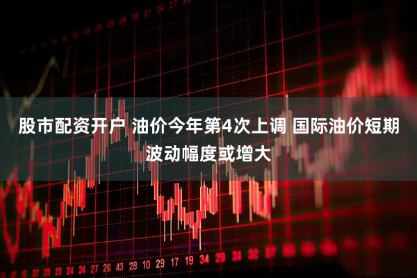 股市配资开户 油价今年第4次上调 国际油价短期波动幅度或增大