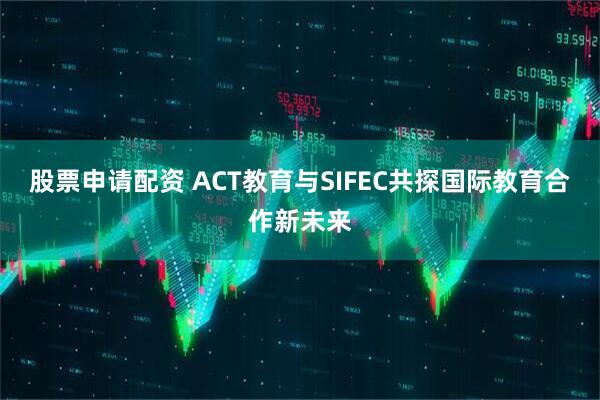 股票申请配资 ACT教育与SIFEC共探国际教育合作新未来