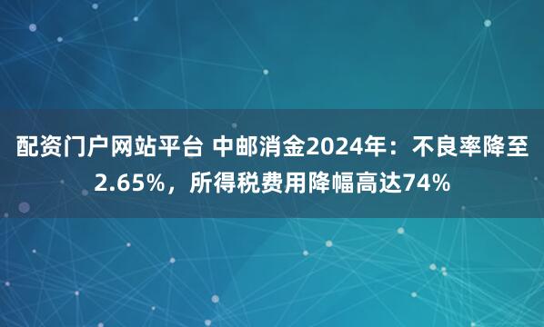 配资门户网站平台 中邮消金2024年：不良率降至2.65%，所得税费用降幅高达74%