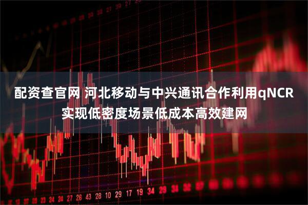 配资查官网 河北移动与中兴通讯合作利用qNCR实现低密度场景低成本高效建网