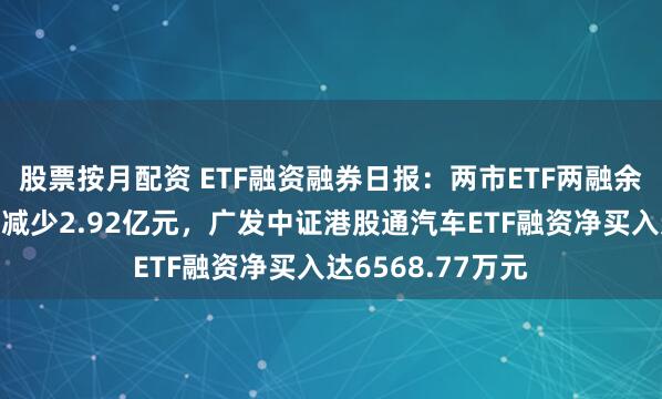 股票按月配资 ETF融资融券日报：两市ETF两融余额较前一交易日减少2.92亿元，广发中证港股通汽车ETF融资净买入达6568.77万元
