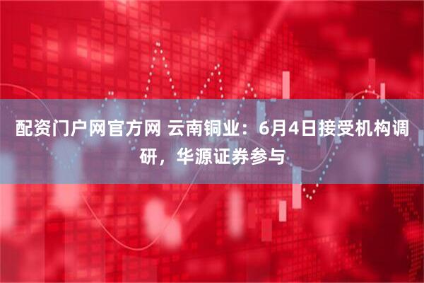 配资门户网官方网 云南铜业：6月4日接受机构调研，华源证券参与
