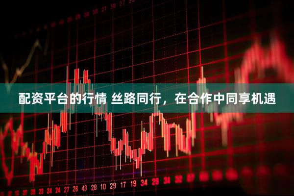 配资平台的行情 丝路同行，在合作中同享机遇