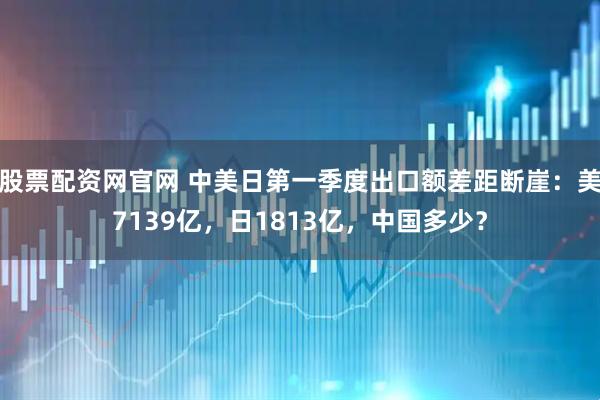 股票配资网官网 中美日第一季度出口额差距断崖：美7139亿，日1813亿，中国多少？