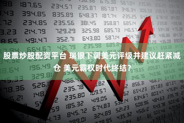股票炒股配资平台 瑞银下调美元评级并建议赶紧减仓 美元霸权时代终结？