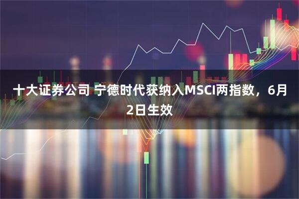 十大证券公司 宁德时代获纳入MSCI两指数，6月2日生效