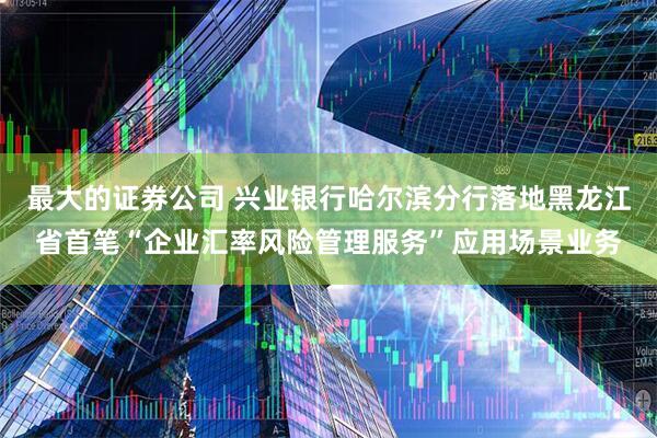 最大的证券公司 兴业银行哈尔滨分行落地黑龙江省首笔“企业汇率风险管理服务”应用场景业务