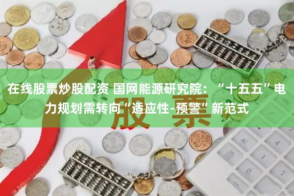 在线股票炒股配资 国网能源研究院：“十五五”电力规划需转向“适应性-预警”新范式