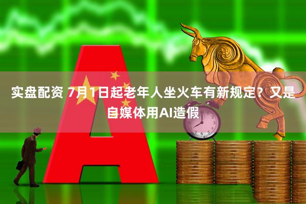 实盘配资 7月1日起老年人坐火车有新规定？又是自媒体用AI造假