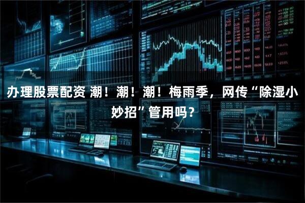 办理股票配资 潮！潮！潮！梅雨季，网传“除湿小妙招”管用吗？
