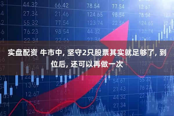 实盘配资 牛市中, 坚守2只股票其实就足够了, 到位后, 还可以再做一次