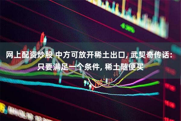 网上配资炒股 中方可放开稀土出口, 武契奇传话: 只要满足一个条件, 稀土随便买