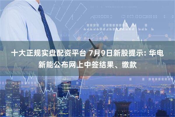 十大正规实盘配资平台 7月9日新股提示: 华电新能公布网上中签结果、缴款
