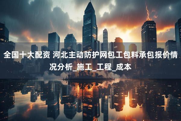 全国十大配资 河北主动防护网包工包料承包报价情况分析_施工_工程_成本