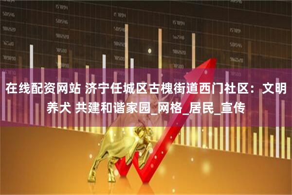 在线配资网站 济宁任城区古槐街道西门社区：文明养犬 共建和谐家园_网格_居民_宣传