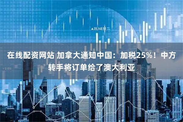 在线配资网站 加拿大通知中国：加税25%！中方转手将订单给了澳大利亚