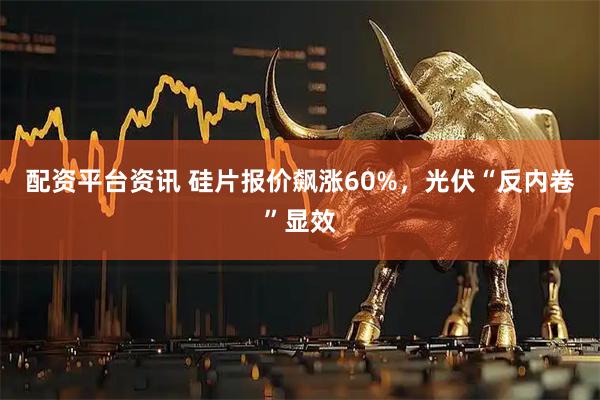 配资平台资讯 硅片报价飙涨60%，光伏“反内卷”显效