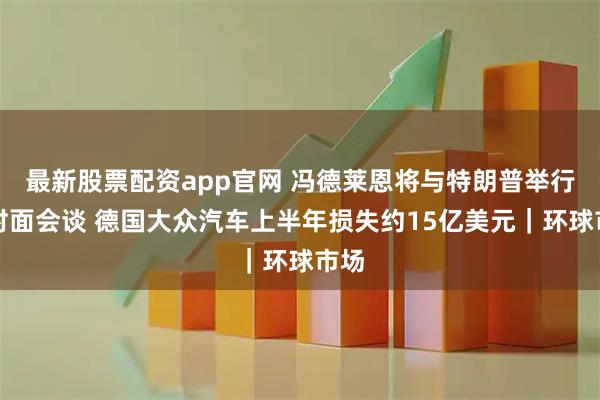 最新股票配资app官网 冯德莱恩将与特朗普举行面对面会谈 德国大众汽车上半年损失约15亿美元｜环球市场